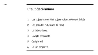 Il faut déterminer
1. Les sujets traités / les sujets volontairement évités
2. Les grandes rubriques de fond,
3. La thématique.
4. L’angle emprunté
5. Qui parle ?
6. Le ton employé
 