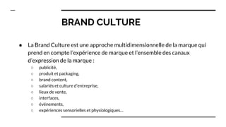BRAND CULTURE
● La Brand Culture est une approche multidimensionnelle de la marque qui
prend en compte l’expérience de marque et l’ensemble des canaux
d’expression de la marque :
○ publicité,
○ produit et packaging,
○ brand content,
○ salariés et culture d’entreprise,
○ lieux de vente,
○ interfaces,
○ événements,
○ expériences sensorielles et physiologiques…
 