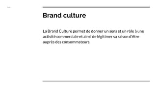 Brand culture
La Brand Culture permet de donner un sens et un rôle à une
activité commerciale et ainsi de légitimer sa raison d’être
auprès des consommateurs.
 