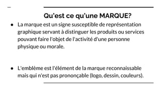 Qu’est ce qu’une MARQUE?
● La marque est un signe susceptible de représentation
graphique servant à distinguer les produits ou services
pouvant faire l'objet de l'activité d'une personne
physique ou morale.
● L'emblème est l'élément de la marque reconnaissable
mais qui n'est pas prononçable (logo, dessin, couleurs).
 