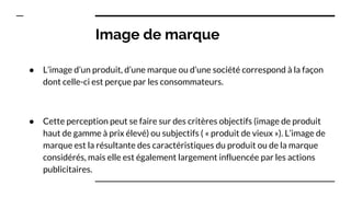 Image de marque
● L’image d’un produit, d’une marque ou d’une société correspond à la façon
dont celle-ci est perçue par les consommateurs.
● Cette perception peut se faire sur des critères objectifs (image de produit
haut de gamme à prix élevé) ou subjectifs ( « produit de vieux »). L’image de
marque est la résultante des caractéristiques du produit ou de la marque
considérés, mais elle est également largement influencée par les actions
publicitaires.
 