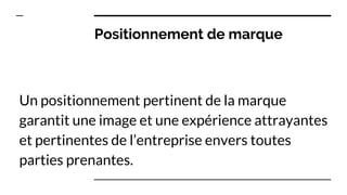 Positionnement de marque
Un positionnement pertinent de la marque
garantit une image et une expérience attrayantes
et pertinentes de l’entreprise envers toutes
parties prenantes.
 