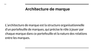 Architecture de marque
L’architecture de marque est la structure organisationnelle
d’un portefeuille de marques, qui précise le rôle à jouer par
chaque marque dans ce portefeuille et la nature des relations
entre les marques.
 