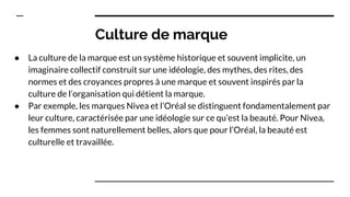 Culture de marque
● La culture de la marque est un système historique et souvent implicite, un
imaginaire collectif construit sur une idéologie, des mythes, des rites, des
normes et des croyances propres à une marque et souvent inspirés par la
culture de l’organisation qui détient la marque.
● Par exemple, les marques Nivea et l’Oréal se distinguent fondamentalement par
leur culture, caractérisée par une idéologie sur ce qu’est la beauté. Pour Nivea,
les femmes sont naturellement belles, alors que pour l’Oréal, la beauté est
culturelle et travaillée.
 