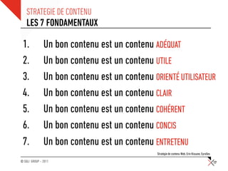 STRATEGIE DE CONTENU
    LES 7 FONDAMENTAUX

 1.            Un bon contenu est un contenu ADÉQUAT
 2.            Un bon contenu est un contenu UTILE
 3.            Un bon contenu est un contenu ORIENTÉ UTILISATEUR
 4.            Un bon contenu est un contenu CLAIR
 5.            Un bon contenu est un contenu COHÉRENT
 6.            Un bon contenu est un contenu CONCIS
 7.            Un bon contenu est un contenu ENTRETENU
                                               Stratégie de contenu Web, Erin Kissane, Eyrolles

© SQLI GROUP – 2011                                                                               17
 