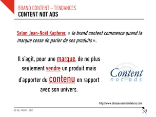 BRAND CONTENT – TENDANCES
    CONTENT NOT ADS

  Selon Jean-Noël Kapferer, « le brand content commence quand la
  marque cesse de parler de ses produits ».

   Il s’agit, pour une marque, de ne plus
      seulement vendre un produit mais
    d’apporter du contenu en rapport
              avec son univers.
                                          http://www.chasseusedetendances.com
© SQLI GROUP – 2011                                                             3
 