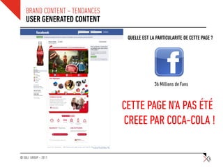 BRAND CONTENT – TENDANCES
    USER GENERATED CONTENT

                                 QUELLE EST LA PARTICULARITE DE CETTE PAGE ?




                                              36 Millions de Fans



                                CETTE PAGE N’A PAS ÉTÉ
                                CREEE PAR COCA-COLA !

© SQLI GROUP – 2011                                                      5
 