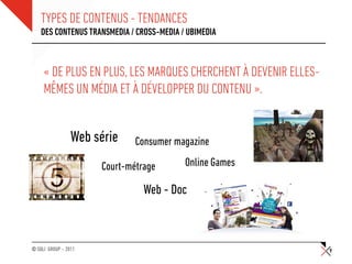 TYPES DE CONTENUS - TENDANCES
    DES CONTENUS TRANSMEDIA / CROSS-MEDIA / UBIMEDIA



     « DE PLUS EN PLUS, LES MARQUES CHERCHENT À DEVENIR ELLES-
     MÊMES UN MÉDIA ET À DÉVELOPPER DU CONTENU ».


                 Web série    Consumer magazine

                      Court-métrage        Online Games

                                Web - Doc



© SQLI GROUP – 2011                                              9
 