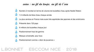 Numéro 2 mondial en terme de volume de bouteilles d’eau après Nestle Waters
1,5 milliards de litres d’eau chaque année
La plus vendue en France mais aussi très appréciée des japonais et des américains
Présente dans 120 pays
6 millions de bouteilles chaque jour
Positionnement haut de gamme
Marque universelle, pour tous
Positionnement comme « élixir de jouvence »
evian : au fil du temps, au fil de l’eau
 