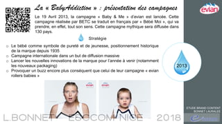 2013
La « BabyAddiction » : présentation des campagnes
ETUDE BRAND CONTENT
BONNET LAURALEE
Le 19 Avril 2013, la campagne « Baby & Me » d’evian est lancée. Cette
campagne réalisée par BETC se traduit en français par « Bébé Moi », qui va
prendre, en effet, tout son sens. Cette campagne mythique sera diffusée dans
130 pays.
Stratégie
o Le bébé comme symbole de pureté et de jeunesse, positionnement historique
de la marque depuis 1935
o Campagne internationale dans un but de diffusion massive
o Lancer les nouvelles innovations de la marque pour l’année à venir (notamment
les nouveaux packaging)
o Provoquer un buzz encore plus conséquent que celui de leur campagne « evian
rollers babies »
 