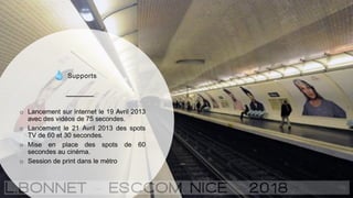 Supports
o Lancement sur internet le 19 Avril 2013
avec des vidéos de 75 secondes.
o Lancement le 21 Avril 2013 des spots
TV de 60 et 30 secondes.
o Mise en place des spots de 60
secondes au cinéma.
o Session de print dans le métro
 