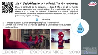 2014
ETUDE BRAND CONTENT
BONNET LAURALEE
La « BabyAddiction » : présentation des campagnes
Dans la continuité de la campagne « Babe & Me » en 2013, l’année
suivante, evian lance une nouvelle vidéo « The Amazing Baby and me » en
référence à la sortie du nouveau Spiderman. La marque proposant
normalement du nouveau contenu environ tous les deux ans, a accepté le
partenariat proposé par Sony.
Stratégie
o S’imposer avec une publicité encore plus originale à l’international
o Affirmer une nouvelle fois ses valeurs positives et universelles de la jeunesse
portée par tous
 