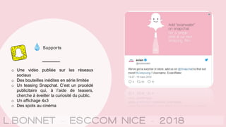 Supports
o Une vidéo publiée sur les réseaux
sociaux
o Des bouteilles inédites en série limitée
o Un teasing Snapchat. C’est un procédé
publicitaire qui, à l’aide de teasers,
cherche à éveiller la curiosité du public.
o Un affichage 4x3
o Des spots au cinéma
 