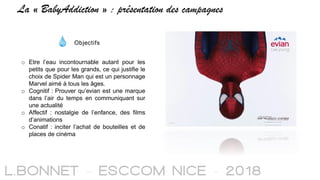 La « BabyAddiction » : présentation des campagnes
Objectifs
o Etre l’eau incontournable autant pour les
petits que pour les grands, ce qui justifie le
choix de Spider Man qui est un personnage
Marvel aimé à tous les âges.
o Cognitif : Prouver qu’evian est une marque
dans l’air du temps en communiquant sur
une actualité
o Affectif : nostalgie de l’enfance, des films
d’animations
o Conatif : inciter l’achat de bouteilles et de
places de cinéma
 