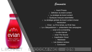 Sommaire
o Avant Propos
o Définition du brand content
o La stratégie de brand content
o Quelques marques essentielles
o La stratégie globale de brand content d’evian
o Introduction
o Evian : au fil du temps, au fil de l’eau
o La « Babyaddiction » : présentation des campagnes
o evian et le co-branding
o Le site internet
o evian The Source
o L’application Gouzi
o Melotweet
o Les réseaux sociaux
o Conclusion
 