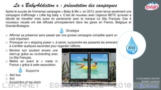 2015
ETUDE BRAND CONTENT
BONNET LAURALEE
La « BabyAddiction » : présentation des campagnes
Après le succès de l’immense campagne « Baby & Me », en 2013, evian lance seulement une
campagne d’affichage « Little big baby ». C’est de nouveau avec l’agence BETC qu’evian a
décidé de travailler mais aussi en partenariat avec la marque Le Slip Français. Ces 4
nouveaux visuels ont été diffusés principalement dans les gares en France, Belgique et
Grande-Bretagne.
Stratégie
o Affirmer sa présence sans passer par une grosse campagne complète ayant un
coût important.
o Provoquer un « stopping power », à savoir, surprendre les passants les amenant
à s’arrêter quelques secondes pour regarder l’affiche.
o Abri bus
o 4x3
o Espadrilles et tee shirts
Supports
o Montrer son soutient envers une
start-up grâce au co-branding avec
Le Slip Français,
o Mettre en avant le « made in
France » grâce à cette association.
 