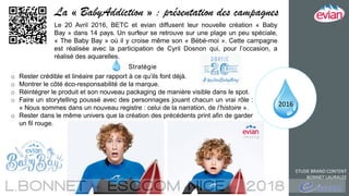 2016
ETUDE BRAND CONTENT
BONNET LAURALEE
La « BabyAddiction » : présentation des campagnes
Le 20 Avril 2016, BETC et evian diffusent leur nouvelle création « Baby
Bay » dans 14 pays. Un surfeur se retrouve sur une plage un peu spéciale,
« The Baby Bay » où il y croise même son « Bébé-moi ». Cette campagne
est réalisée avec la participation de Cyril Dosnon qui, pour l’occasion, a
réalisé des aquarelles.
Stratégie
o Rester crédible et linéaire par rapport à ce qu’ils font déjà.
o Montrer le côté éco-responsabilité de la marque.
o Réintégrer le produit et son nouveau packaging de manière visible dans le spot.
o Faire un storytelling poussé avec des personnages jouant chacun un vrai rôle :
« Nous sommes dans un nouveau registre : celui de la narration, de l’histoire ».
o Rester dans le même univers que la création des précédents print afin de garder
un fil rouge.
 