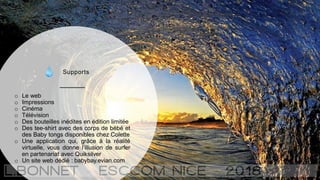 Supports
o Le web
o Impressions
o Cinéma
o Télévision
o Des bouteilles inédites en édition limitée
o Des tee-shirt avec des corps de bébé et
des Baby tongs disponibles chez Colette
o Une application qui, grâce à la réalité
virtuelle, vous donne l’illusion de surfer
en partenariat avec Quiksilver
o Un site web dédié : babybay.evian.com
 