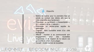 Objectifs
o Mettre en scène pour la première fois un
adulte au contact des bébés afin que la
cible s’identifie plus facilement.
o Provoquer un sentiment « d’essentialité »,
de « pureté » et de « naturel »
o Provoquer un lâcher-prise auprès du
spectateur
o Cognitif : faire connaître evian d’un côté
écologique
o Affectif : montrer à sa communauté son
engagement pour des bouteilles
recyclables et le respect de la nature (ce
qui justifie le choix d’une plage)
o Conatif : inciter l’achat de bouteilles
 