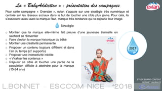 2017
ETUDE BRAND CONTENT
BONNET LAURALEE
La « BabyAddiction » : présentation des campagnes
Pour cette campagne « Oversize », evian s’appuie sur une stratégie très numérique et
centrée sur les réseaux sociaux dans le but de toucher une cible plus jeune. Pour cela, ils
s’associent aussi avec la marque Rad, marque très tendance qui va rajeunir leur image.
Stratégie
o Montrer que la marque elle-même fait preuve d’une jeunesse éternelle en
sachant se réinventer
o Faire d’evian la marque historique du bébé
o Montrer une créativité permanente
o Proposer un contenu toujours différent et dans
l’air du temps (cf. supports)
o Proposer une interactivité inédite
o « Viraliser les contenus »
o Rajeunir sa cible et toucher une partie de la
population difficile à atteindre pour la marque
(15-24 ans)
 