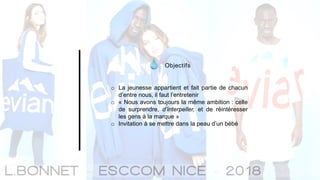 Objectifs
o La jeunesse appartient et fait partie de chacun
d’entre nous, il faut l’entretenir
o « Nous avons toujours la même ambition : celle
de surprendre, d’interpeller, et de réintéresser
les gens à la marque »
o Invitation à se mettre dans la peau d’un bébé
 