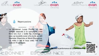 Répercussions
o Le tennisman Lucas Pouille, un des
visages associés à la campagne, s’est
filmé lors d’un « bottle flip challenge »
avec sa bouteille evian et a invité au défi
Stanislas Wawrinka et Maria Sharapova.
La vidéo à fait le buzz avec 185 000
vues et 70 partages.
Revivez la performance de Lucas Pouille !
 
