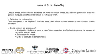 Chaque année, evian sort des bouteilles en verre en édition limitée, tout cela en partenariat avec des
grandes marques qui reflètent les valeurs et l’éthique d’evian.
o Définition du co-branding :
C’est une opération par laquelle 2 marques s’associent afin de donner naissance à un nouveau produit
ensemble.
o Quels en sont les avantages ?
> Amélioration de l’image, dans le cas d’evian, accentuer le côté haut de gamme de son eau et
de justifier leur prix élevé.
> Association des forces
> Eviter la lassitude du consommateur
evian et le co-branding
 