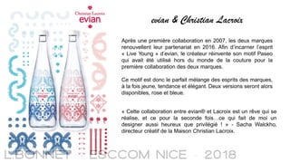 evian & Christian Lacroix
Après une première collaboration en 2007, les deux marques
renouvellent leur partenariat en 2016. Afin d’incarner l’esprit
« Live Young » d’evian, le créateur réinvente son motif Paseo
qui avait été utilisé hors du monde de la couture pour la
première collaboration des deux marques.
Ce motif est donc le parfait mélange des esprits des marques,
à la fois jeune, tendance et élégant. Deux versions seront alors
disponibles, rose et bleue.
« Cette collaboration entre evian® et Lacroix est un rêve qui se
réalise, et ce pour la seconde fois…ce qui fait de moi un
designer aussi heureux que privilégié ! » - Sacha Walckho,
directeur créatif de la Maison Christian Lacroix.
 