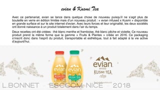 evian & Kusmi Tea
Avec ce partenariat, evian se lance dans quelque chose de nouveau puisqu’il ne s’agit plus de
bouteille en verre en édition limitée mais d’un nouveau produit : « evian infused x Kusmi » disponible
en grande surface et sur le site internet d’evian. Avec leurs forces et leur originalité, les deux sociétés
ont donné naissance à un produit totalement dans l’air du temps.
Deux recettes ont été créées : thé blanc menthe et framboise, thé blanc pêche et violette. Ce nouveau
produit prend la même forme que la gamme « Fruits & Plantes » créée en 2016. Ce packaging
s’inscrit donc dans l’esprit du produit, transportable et esthétique, tout à fait adapté à la vie active
d’aujourd’hui.
 