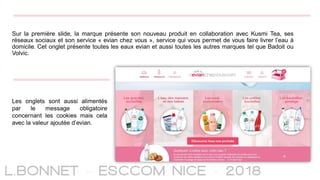 Sur la première slide, la marque présente son nouveau produit en collaboration avec Kusmi Tea, ses
réseaux sociaux et son service « evian chez vous », service qui vous permet de vous faire livrer l’eau à
domicile. Cet onglet présente toutes les eaux evian et aussi toutes les autres marques tel que Badoit ou
Volvic.
Les onglets sont aussi alimentés
par le message obligatoire
concernant les cookies mais cela
avec la valeur ajoutée d’evian.
 