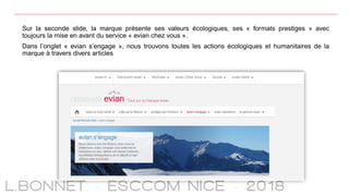 Sur la seconde slide, la marque présente ses valeurs écologiques, ses « formats prestiges » avec
toujours la mise en avant du service « evian chez vous ».
Dans l’onglet « evian s’engage », nous trouvons toutes les actions écologiques et humanitaires de la
marque à travers divers articles
 