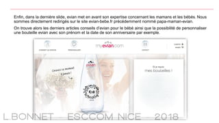 Enfin, dans la dernière slide, evian met en avant son expertise concernant les mamans et les bébés. Nous
sommes directement redirigés sur le site evian-bebe.fr précédemment nommé papa-maman-evian.
On trouve alors les derniers articles conseils d’evian pour le bébé ainsi que la possibilité de personnaliser
une bouteille evian avec son prénom et la date de son anniversaire par exemple.
 