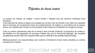 Définition du brand content
Le contenu de marque, en anglais « brand content » désigne tous les contenus marketing d’une
entreprise.
Il est important de mettre en place une stratégie de contenu afin de montrer à son client son expertise
dans le domaine, de correctement situer son positionnement, de réaliser un storytelling de la marque,
d’avoir une visibilité sans inonder sa communauté d’informations et d’améliorer son image de marque.
C’est un contenu directement créé par la marque. Avec l’arrivée d’internet, la production de contenu a
été facilitée et à fait apparaître de nouveaux métiers tels que le Community Manager. De nouvelles
compétences doivent alors être requises telles que la créativité et les qualités rédactionnelles.
Malheureusement, les consommateurs sont victimes d’infobésité et sont moins sensibles au contenu
proposé par la marque.
 