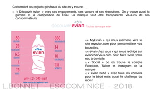 Concernant les onglets généraux du site on y trouve :
o « Découvrir evian » avec ses engagements, ses valeurs et ses résolutions. On y trouve aussi la
gamme et la composition de l’eau. La marque veut être transparente vis-à-vis de ses
consommateurs
o« MyEvian » qui nous emmène vers le
site myevian.com pour personnaliser vos
bouteilles.
o« evian chez vous » qui nous redirige sur
evianchezvous.com pour faire livrer votre
eau à domicile.
o « Social » où on trouve le compte
Facebook, Twitter et Instagram de la
marque
o « evian bébé » avec tous les conseils
pour le bébé mais aussi le challenge du
mois !
 