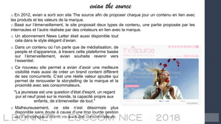 evian the source
o En 2012, evian a sorti son site The source afin de proposer chaque jour un contenu en lien avec
les produits et les valeurs de la marque.
o Basé sur l’émerveillement, le site proposait deux types de contenu, une partie proposée par les
internautes et l’autre réalisée par des créateurs en lien avec la marque.
o Un abonnement News Letter était aussi disponible tout
cela dans le style élégant d’evian.
o Dans un contenu où l’on parle que de médiatisation, de
people et d’apparence, à travers cette plateforme basée
sur l’émerveillement, evian souhaite revenir vers
l’essentiel.
o Ce nouveau site permet a evian d’avoir une meilleure
visibilité mais aussi de créer un brand content différent
de ses concurrents. C’est une réelle valeur ajoutée qui
permet de renouveler le storytelling de la marque et la
proximité avec ses consommateurs.
"La jeunesse est une question d'état d'esprit, un regard
pur et neuf posé sur le monde, la capacité propre aux
enfants, de s'émerveiller de tout."
o Malheureusement, ce site n’est désormais plus
disponible sans doute à cause d’une trop lourde gestion
ou d’un manque d’intérêt vis-à-vis des consommateurs.
 