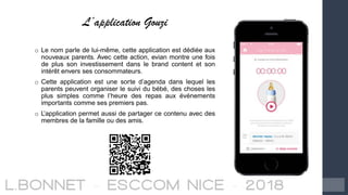 L’application Gouzi
o Le nom parle de lui-même, cette application est dédiée aux
nouveaux parents. Avec cette action, evian montre une fois
de plus son investissement dans le brand content et son
intérêt envers ses consommateurs.
o Cette application est une sorte d’agenda dans lequel les
parents peuvent organiser le suivi du bébé, des choses les
plus simples comme l’heure des repas aux événements
importants comme ses premiers pas.
o L’application permet aussi de partager ce contenu avec des
membres de la famille ou des amis.
 