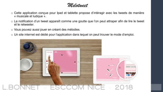 Melotweet
o Cette application conçue pour Ipad et tablette propose d’intéragir avec les tweets de manière
« musicale et ludique ».
o La notification d’un tweet apparaît comme une goutte que l’on peut attraper afin de lire le tweet
et le retweeter.
o Vous pouvez aussi jouer en créant des mélodies.
o Un site internet est dédié pour l’application dans lequel on peut trouver le mode d’emploi.
 
