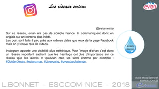 ETUDE BRAND CONTENT
BONNET LAURALEE
Les réseaux sociaux
69 685
abonnés
@evianwater
Sur ce réseau, evian n’a pas de compte France. Ils communiquent donc en
anglais sur un contenu plus inédit.
Les post sont faits à peu près aux mêmes dates que ceux de la page Facebook
mais on y trouve plus de vidéos.
Instagram apporte une visibilité plus esthétique. Pour l’image d’evian c’est donc
un réseau important sachant que les hashtags ont plus d’importance sur ce
réseau que les autres et qu’evian crée les siens comme par exemple :
#GoldenXmas, #evianxmas, #Liveyoung, #oversizechallenge.
 