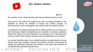 ETUDE BRAND CONTENT
BONNET LAURALEE
Les réseaux sociaux
217 552
abonnés
Sur youtube, evian n’était pas très actif mais le devient de plus en plus.
Avec environ 150 millions de visiteurs par mois, ce réseau possède un fort
potentiel en terme de visibilité. A travers leur chaîne youtube, ils
communiquent sur leur campagne mais créent aussi leur propre contenu.
La publication de vidéos aide fortement au référencement d’une marque car
les internautes utilisent la plateforme pour répondre à certaines questions.
Poster des vidéos peut donc répondre à une question et un internaute peut
trouver la vidéo sans chercher quelque chose de spécifique sur la marque.
La marque bénéficie alors d’une visibilité positive et supplémentaire et peut
donner aussi des conseils à travers ses produits. De plus, elle permet de
capter plus facilement l’attention des visiteurs et de créer des émotions et
un attachement (marketing émotionnel).
@evian
 