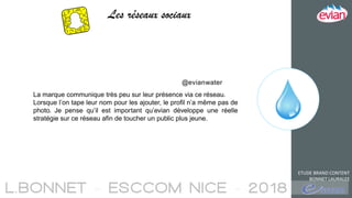 ETUDE BRAND CONTENT
BONNET LAURALEE
Les réseaux sociaux
La marque communique très peu sur leur présence via ce réseau.
Lorsque l’on tape leur nom pour les ajouter, le profil n’a même pas de
photo. Je pense qu’il est important qu’evian développe une réelle
stratégie sur ce réseau afin de toucher un public plus jeune.
@evianwater
 