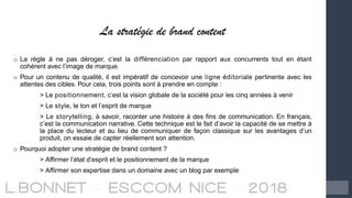 La stratégie de brand content
o La règle à ne pas déroger, c’est la différenciation par rapport aux concurrents tout en étant
cohérent avec l’image de marque.
o Pour un contenu de qualité, il est impératif de concevoir une ligne éditoriale pertinente avec les
attentes des cibles. Pour cela, trois points sont à prendre en compte :
> Le positionnement, c’est la vision globale de la société pour les cinq années à venir
> Le style, le ton et l’esprit de marque
> Le storytelling, à savoir, raconter une histoire à des fins de communication. En français,
c’est la communication narrative. Cette technique est le fait d’avoir la capacité de se mettre à
la place du lecteur et au lieu de communiquer de façon classique sur les avantages d’un
produit, on essaie de capter réellement son attention.
o Pourquoi adopter une stratégie de brand content ?
> Affirmer l’état d’esprit et le positionnement de la marque
> Affirmer son expertise dans un domaine avec un blog par exemple
 
