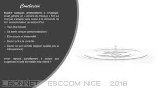 Conclusion
Malgré quelques améliorations à envisager,
evian génère un « univers de marque » fort. La
marque s’adapte sans cesse à la demande de
son consommateur qui aujourd’hui :
o Veut être écouté
o Se sentir unique (personnalisation)
o Etre surpris et émerveillé
o Sentir qu’il a le contrôle
o Savoir ce qu’il achète (rapport qualité prix et
transparence)
evian répond parfaitement à toutes ses
exigences et cela en restant elle-même !
 