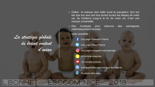 La stratégie globale
de brand content
d’evian
o Cibles : la marque veut cibler toute la population. Son but
est que son eau soit bue durant toutes les étapes de notre
vie, de l’enfance jusqu’à la fin de notre vie. C’est une
marque universelle.
o Des musiques pour chacune des campagnes
méthodiquement choisies.
o evian possède :
Une page Facebook France
Une page Twitter France
Une page Instagram internationale
Un compte snapchat
Un compte youtube
Une application spéciale pour les parents
Plusieurs sites web
 