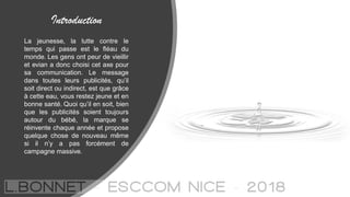 Introduction
La jeunesse, la lutte contre le
temps qui passe est le fléau du
monde. Les gens ont peur de vieillir
et evian a donc choisi cet axe pour
sa communication. Le message
dans toutes leurs publicités, qu’il
soit direct ou indirect, est que grâce
à cette eau, vous restez jeune et en
bonne santé. Quoi qu’il en soit, bien
que les publicités soient toujours
autour du bébé, la marque se
réinvente chaque année et propose
quelque chose de nouveau même
si il n’y a pas forcément de
campagne massive.
 