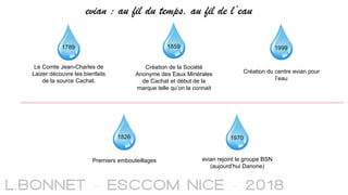 1789
Le Comte Jean-Charles de
Laizer découvre les bienfaits
de la source Cachat.
1826
Premiers embouteillages
Création de la Société
Anonyme des Eaux Minérales
de Cachat et début de la
marque telle qu’on la connait
1859
1970
evian rejoint le groupe BSN
(aujourd’hui Danone)
1999
Création du centre evian pour
l’eau
evian : au fil du temps, au fil de l’eau
 