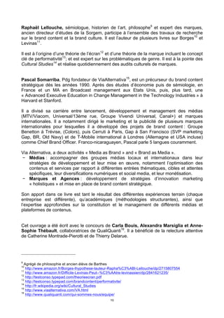 10
Raphaël Lellouche, sémiologue, historien de l’art, philosophe9
et expert des marques,
ancien directeur d’études de la Sorgem, participe à l’ensemble des travaux de recherche
sur le brand content et la brand culture. Il est l’auteur de plusieurs livres sur Borges10
et
Levinas11
.
Il est à l’origine d’une théorie de l’écran12
et d’une théorie de la marque incluant le concept
clé de performativité13
; et est expert sur les problématiques de genre. Il est à la pointe des
Cultural Studies14
et réalise quotidiennement des audits culturels de marques.
Pascal Somarriba, Pdg fondateur de ViaAlternativa15
, est un précurseur du brand content
stratégique dès les années 1990. Après des études d’économie puis de sémiologie, en
France et un MA en Broadcast management aux Etats Unis, puis, plus tard, une
« Advanced Executive Education in Change Management in the Technology Industries » à
Harvard et Stanford.
Il a divisé sa carrière entre lancement, développement et management des médias
(MTV/Viacom, Universal/13ème rue, Groupe Vivendi Universal, Canal+) et marques
internationales. Il a notamment dirigé le marketing et la publicité de plusieurs marques
internationales pour lesquelles il a développé des projets de brand content : Groupe
Benetton à Trévise, (Colors), puis Cerruti à Paris, Gap à San Francisco (SVP marketing
Gap, BR, Old Navy) et de T-Mobile international à Londres (Allemagne et USA incluse)
comme Chief Brand Officer. Franco-nicaraguayen, Pascal parle 5 langues couramment.
Via Alternativa, a deux activités « Media as Brand » and « Brand as Media ».
− Médias : accompagner des groupes médias locaux et internationaux dans leur
stratégies de développement et leur mise en œuvre, notamment l’optimisation des
contenus et services par rapport à différentes entrées thématiques, cibles et attentes
spécifiques, leur diversifications numériques et social media, et leur monétisation.
− Marques et Agences : développement de stratégies d’innovation marketing
« holistiques » et mise en place de brand content stratégique.
Son apport dans ce livre est tant le résultat des différentes expériences terrain (chaque
entreprise est différente), qu’académiques (méthodologies structurantes), ainsi que
l’expertise approfondies sur la constitution et le management de différents médias et
plateformes de contenus.
Cet ouvrage a été écrit avec le concours de Carla Bouis, Alexandra Marsiglia et Anne-
Sophie Thébault, collaboratrices de QualiQuanti16
. Il a bénéficié de la relecture attentive
de Catherine Montrade-Pierotti et de Thierry Delarue.
9
Agrégé de philosophie et ancien élève de Barthes
10
http://www.amazon.fr/Borges-lhypothese-lauteur-Rapha%C3%ABl-Lellouche/dp/2715807554
11
http://www.amazon.fr/Difficile-Levinas-Peut--%C3%AAtre-levinassien/dp/2841621235/
12
http://testconso.typepad.com/theorieecran.pdf
13
http://testconso.typepad.com/brandcontent/performativite/
14
http://fr.wikipedia.org/wiki/Cultural_Studies
15
http://www.viaalternativa.com/VA.html
16
http://www.qualiquanti.com/qui-sommes-nous/equipe/
 