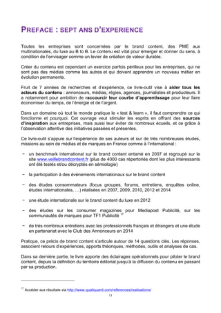 11
PREFACE : SEPT ANS D’EXPERIENCE
Toutes les entreprises sont concernées par le brand content, des PME aux
multinationales, du luxe au B to B. Le contenu est vital pour émerger et donner du sens, à
condition de l’envisager comme un levier de création de valeur durable.
Créer du contenu est cependant un exercice parfois périlleux pour les entreprises, qui ne
sont pas des médias comme les autres et qui doivent apprendre un nouveau métier en
évolution permanente.
Fruit de 7 années de recherches et d’expérience, ce livre-outil vise à aider tous les
acteurs du contenu : annonceurs, médias, régies, agences, journalistes et producteurs. Il
a notamment pour ambition de raccourcir leur courbe d’apprentissage pour leur faire
économiser du temps, de l’énergie et de l’argent.
Dans un domaine où tout le monde pratique le « test & learn », il faut comprendre ce qui
fonctionne et pourquoi. Cet ouvrage veut stimuler les esprits en offrant des sources
d’inspiration aux entreprises, mais aussi leur éviter de nombreux écueils, et ce grâce à
l’observation attentive des initiatives passées et présentes.
Ce livre-outil s’appuie sur l’expérience de ses auteurs et sur de très nombreuses études,
missions au sein de médias et de marques en France comme à l’international :
− un benchmark international sur le brand content entamé en 2007 et regroupé sur le
site www.veillebrandcontent.fr (plus de 4000 cas répertoriés dont les plus intéressants
ont été testés et/ou décryptés en sémiologie)
− la participation à des événements internationaux sur le brand content
− des études consommateurs (focus groupes, forums, entretiens, enquêtes online,
études internationales, …) réalisées en 2007, 2009, 2010, 2012 et 2014
− une étude internationale sur le brand content du luxe en 2012
− des études sur les consumer magazines pour Mediapost Publicité, sur les
communautés de marques pour TF1 Publicité 17
− de très nombreux entretiens avec les professionnels français et étrangers et une étude
en partenariat avec le Club des Annonceurs en 2014
Pratique, ce précis de brand content s’articule autour de 14 questions clés. Les réponses,
associent retours d’expériences, apports théoriques, méthodes, outils et analyses de cas.
Dans sa dernière partie, le livre apporte des éclairages opérationnels pour piloter le brand
content, depuis la définition du territoire éditorial jusqu’à la diffusion du contenu en passant
par sa production.
17
Accéder aux résultats via http://www.qualiquanti.com/references/realisations/
 
