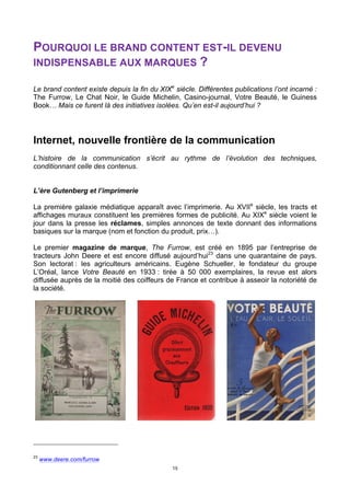 15
POURQUOI LE BRAND CONTENT EST-IL DEVENU
INDISPENSABLE AUX MARQUES ?
Le brand content existe depuis la fin du XIXe
siècle. Différentes publications l’ont incarné :
The Furrow, Le Chat Noir, le Guide Michelin, Casino-journal, Votre Beauté, le Guiness
Book… Mais ce furent là des initiatives isolées. Qu’en est-il aujourd’hui ?
Internet, nouvelle frontière de la communication
L’histoire de la communication s’écrit au rythme de l’évolution des techniques,
conditionnant celle des contenus.
L’ère Gutenberg et l’imprimerie
La première galaxie médiatique apparaît avec l’imprimerie. Au XVIIe
siècle, les tracts et
affichages muraux constituent les premières formes de publicité. Au XIXe
siècle voient le
jour dans la presse les réclames, simples annonces de texte donnant des informations
basiques sur la marque (nom et fonction du produit, prix…).
Le premier magazine de marque, The Furrow, est créé en 1895 par l’entreprise de
tracteurs John Deere et est encore diffusé aujourd’hui23
dans une quarantaine de pays.
Son lectorat : les agriculteurs américains. Eugène Schueller, le fondateur du groupe
L’Oréal, lance Votre Beauté en 1933 : tirée à 50 000 exemplaires, la revue est alors
diffusée auprès de la moitié des coiffeurs de France et contribue à asseoir la notoriété de
la société.
23
www.deere.com/furrow
 