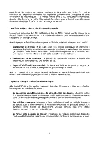 16
Autre forme de contenu de marque imprimé : le livre, offert ou vendu. En 1900, à
l’occasion de l’Exposition universelle naît le premier guide Michelin. Ce support est offert
avec l’achat de pneumatiques — la France compte alors 2 400 conducteurs automobiles.
A cette cible de choix, le guide délivre des informations pour entretenir son véhicule ou
des idées de voyage. À partir de 1920, l’ouvrage est vendu.
L’ère Edison-Marconi et la révolution audiovisuelle
La première projection d'un film publicitaire a lieu en 1898, réalisé pour le compte de la
Société Ripolin. Avec la radio en 1920, puis la télévision en 1968, la publicité évolue pour
s’adapter à un public plus large.
A cette époque se fixent les codes du genre publicitaire télévisuel tels qu’on les connaît :
− exploitation de l’image et du son, selon des critères esthétiques et informatifs :
apparition des jingles, exploitation des qualités phoniques et rythmiques des slogans
(le célèbre « Dubo, Dubon, Dubonnet »), utilisation du répertoire de la chanson, jeux
visuels plus recherchés faisant la part belle aux références artistiques…
− introduction de la narration : le produit est désormais présenté à travers une
anecdote, un témoignage ou une tranche de vie.
− impératif d’efficacité commerciale : le format est limité en temps et en espace car
ce dernier est rare et cher, avantageant les groupes les plus riches.
Avec la communication de masse, la publicité devient un élément de compétitivité à part
entière : une bonne campagne peut assurer la fortune de l'entreprise.
La galaxie Turing et la révolution informatique
A la fin du XXe
siècle, les médias deviennent les relais d’Internet, modifiant en profondeur
les usages et les manières de penser :
− Le support se dématérialise, avec la généralisation des écrans. L’homme évolue
à la fois dans l’espace de communication traditionnel physique (la place du marché) et
dans un réseau abstrait (le cyberespace) propre à tous les nouveaux médias.
− Les médias convergent : dans cet univers multidimensionnel qui multiplie les points
de contact avec le consommateur, la marque communique sur plusieurs canaux. Les
synergies entre médias se développent. Chaque contenu peut être adapté
indépendamment du support qui le véhicule.
− Le format et le message se libèrent : l’explosion de l’espace médiatique disponible
rend possible toutes les variantes de communication, tant sur la forme que sur le fond.
 