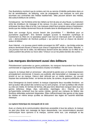 18
Ces illustrations montrent que le contenu est mis au service d’intérêts particuliers dans un
but de sensibilisation, de lobbying, voire de propagande. Les marques ne sont plus
soumises aux contraintes des médias traditionnels : elles peuvent devenir des médias,
des auteurs-éditeurs de contenu.
Conséquence : les frontières entre les métiers se font de plus en plus floues. La distinction
entre les émetteurs de message et les canaux n’a plus cours, chaque acteur pouvant
embrasser les deux rôles à la fois. Les marques créent leurs propres canaux d’expression,
tandis que les médias deviennent force de conseils dans le développement de contenus.
Dans son ouvrage A-t-on encore besoin des journalistes ? – Manifeste pour un
journalisme augmenté24
, Éric Scherer souligne qu’avec la révolution numérique et
l’avènement du Web 2.0, le spectateur passif s’est mué en internaute actif. On assiste à
une « démocratisation de l’écriture publique » qui permet à tout un chacun de devenir
auteur et éditeur.
Avec Internet, « le nouveau grand média convergent du XXIe
siècle », les limites entre les
acteurs deviennent floues à mesure que chacun s’approprie le rôle de l’autre. Résultat : «
Les journaux font de la vidéo, les télévisions doivent écrire des articles sur le Web et les
radios publient des photos sur leurs sites ! Chacun va sur les plates-bandes des autres ».
Les marques deviennent aussi des éditeurs
Précédemment cantonnées au genre publicitaire, les marques transcendent leur fonction
commerciale et s’approprient les fonctions d’auteur et d’éditeur.
Jusqu’ici, la marque était un annonceur : elle prenait la parole avec un mode d’expression
principalement commercial. A travers une publicité, elle transmettait un message sur son
produit et sur sa marque. Celui-ci était véhiculé par un média extérieur, qui pouvait
imposer des contraintes fortes : en termes de durée, de contenu, de genre publicitaire, etc.
Avec l’émergence du brand content, la marque s’approprie deux nouvelles fonctions : en
tant qu’auteur elle produit des contenus qui lui sont propres ; en tant qu’éditeur elle choisit
ou crée son média. En termes de formes, elle peut donc désormais naviguer dans tous les
genres éditoriaux (blogs, clips, web-séries, reportages, etc.). Internet, en tant
qu’hypermédia contenant tous les autres médias, permet aux marques de fédérer des
fonctions éditoriales autrement dispersées. Elles s’affranchissent des genres et des types
de médias en même temps qu’elles se dédouanent des règles de l’autorité éditoriale
classique.
La rupture historique du monopole de la voix
Avec un champ de la communication désormais accessible à tous les acteurs, la marque
ne peut plus dicter son message de façon descendante. Les consommateurs peuvent
communiquer leurs opinions à la marque, comme entre eux. Les employés et les
24
http://www.puf.com/Autres_Collections:A-t-on_encore_besoin_des_journalistes_%3F
 